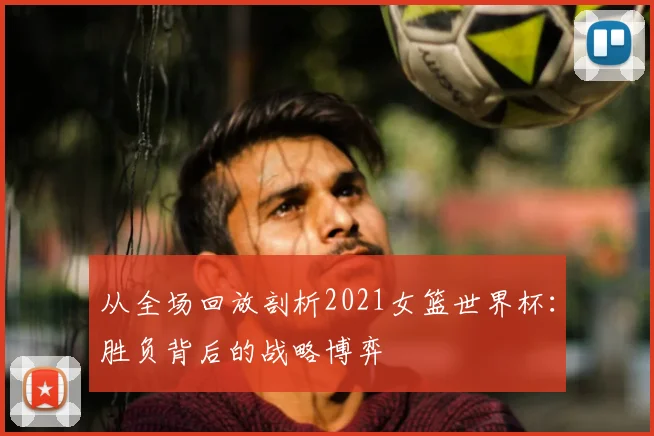 从全场回放剖析2021女篮世界杯：胜负背后的战略博弈