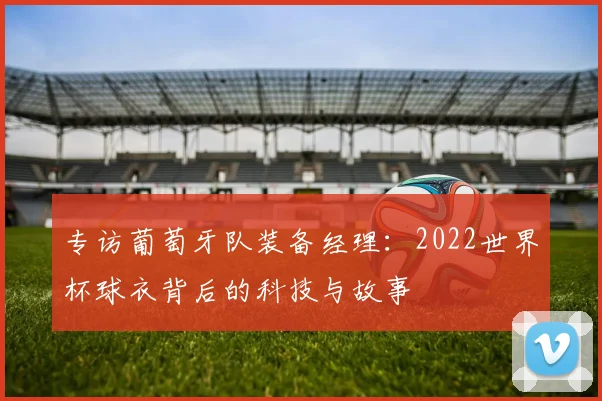 专访葡萄牙队装备经理：2022世界杯球衣背后的科技与故事
