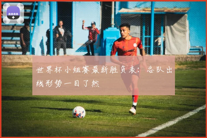 世界杯小组赛最新胜负表:各队出线形势一目了然