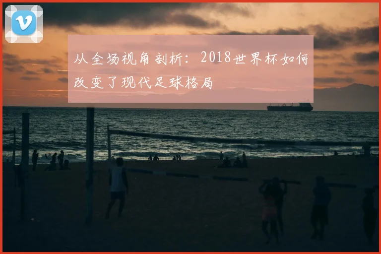从全场视角剖析:2018世界杯如何改变了现代足球格局