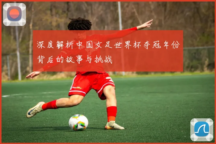 深度解析中国女足世界杯夺冠年份背后的故事与挑战