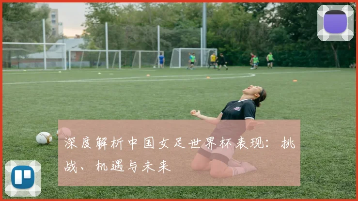 深度解析中国女足世界杯表现:挑战、机遇与未来