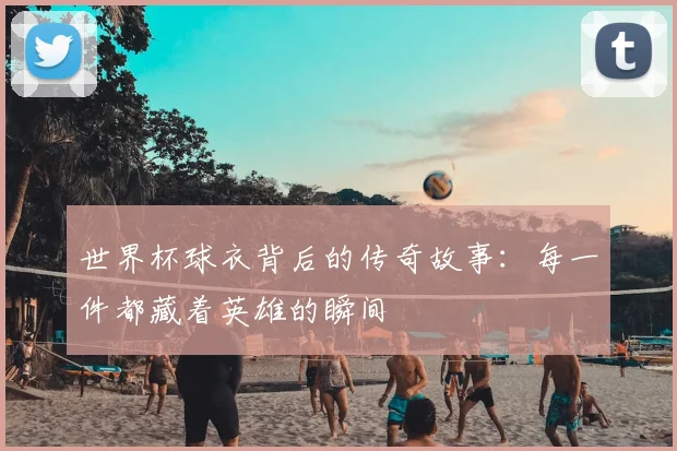世界杯球衣背后的传奇故事:每一件都藏着英雄的瞬间