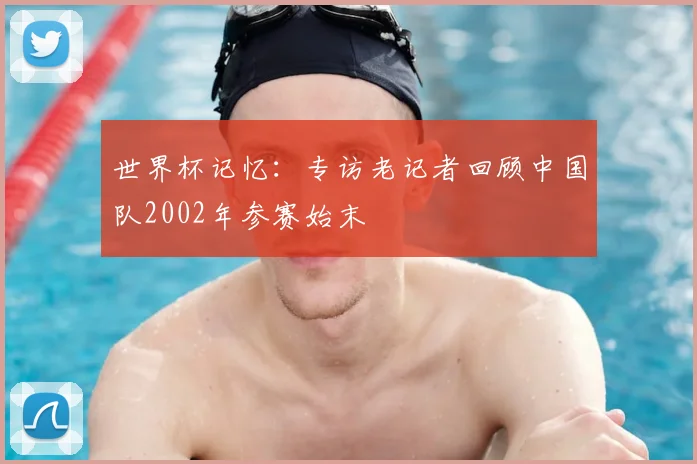 世界杯记忆:专访老记者回顾中国队2002年参赛始末