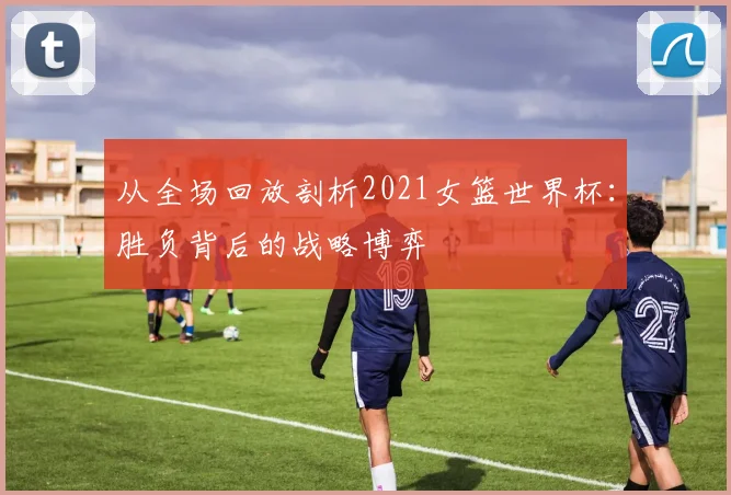 从全场回放剖析2021女篮世界杯：胜负背后的战略博弈