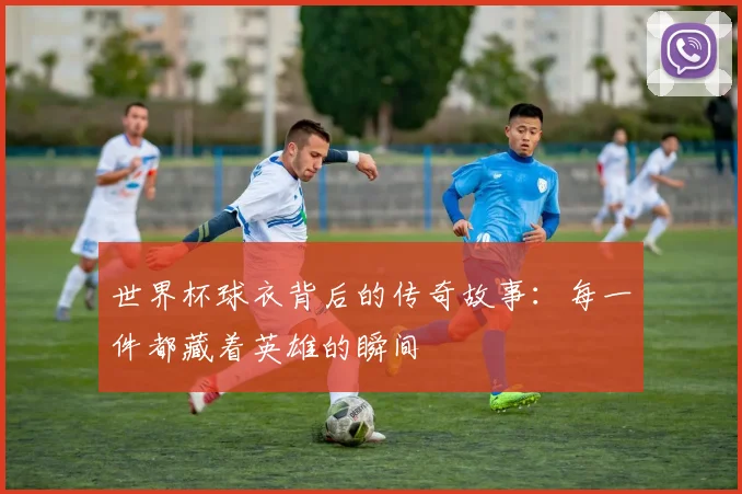 世界杯球衣背后的传奇故事:每一件都藏着英雄的瞬间
