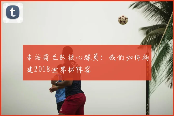 专访荷兰队核心球员:我们如何构建2018世界杯阵容