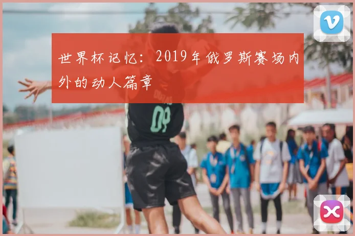 世界杯记忆:2019年俄罗斯赛场内外的动人篇章