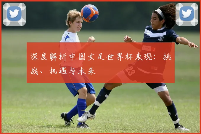 深度解析中国女足世界杯表现：挑战、机遇与未来