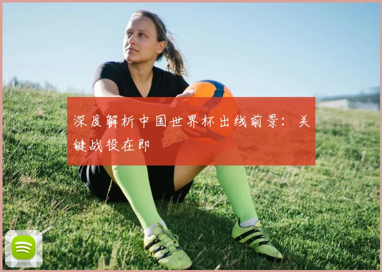 深度解析中国世界杯出线前景:关键战役在即