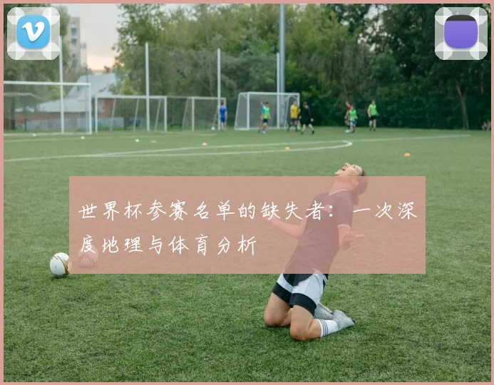 世界杯参赛名单的缺失者：一次深度地理与体育分析